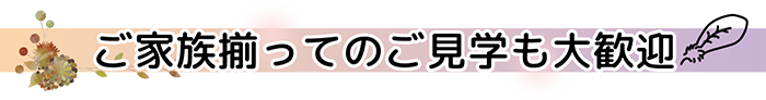 ご家族揃ってのご見学も大歓迎