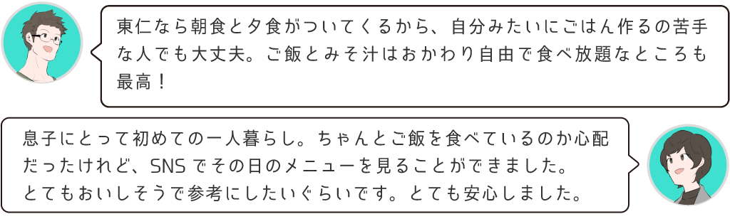 東仁なら朝食と夕食がついてくるから、自分みたいにご飯を作るのが苦手な人でも大丈夫。御飯とみそ汁はおかわり自由で食べ放題なところも最高！息子にとって初めての一人暮らし。ちゃんとご飯食べているのか心配だったけれど、SNSでその日のメニューを見ることが出来ました。とてもおいしそうで参考にしたいくらいです。とても安心しました！