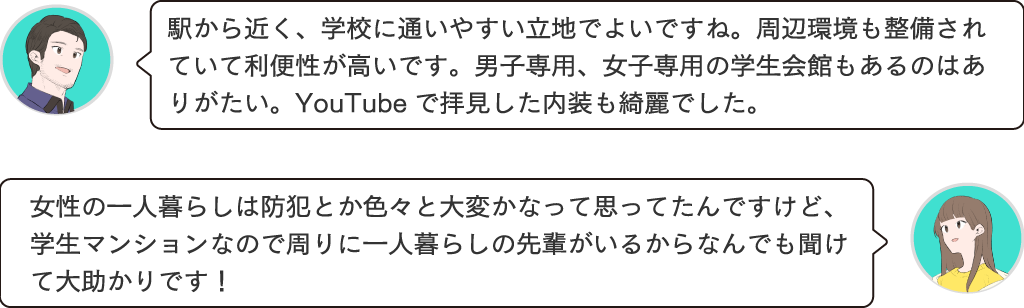 駅から近く、大学に通いやすい立地でよいですね。周辺環境も整備されていて利便性が高いです。男子専用、女子専用の快感もあるのはありがたい。YouTubeで観た内装もきれいでした。女性の一人暮らしは防犯とか色々大変かなって思ってたんですけど、学生マンションなので周りに一人暮らしも先輩がいるから何でも聞けて大助かりです！