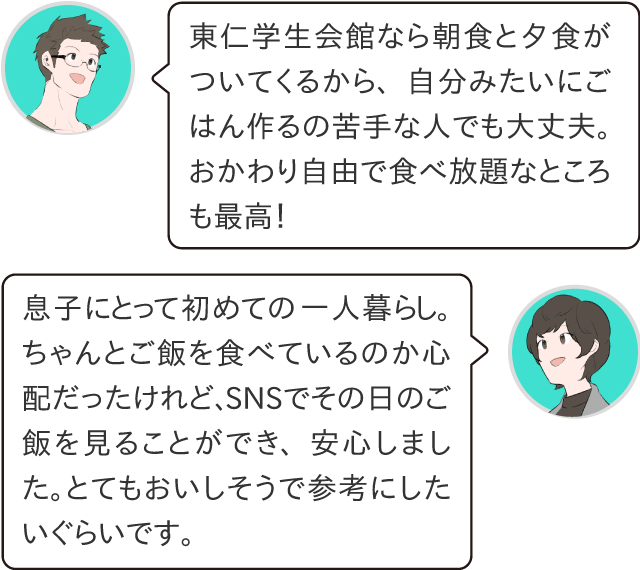 東仁なら朝食と夕食がついてくるから、自分みたいにご飯を作るのが苦手な人でも大丈夫。御飯とみそ汁はおかわり自由で食べ放題なところも最高！息子にとって初めての一人暮らし。ちゃんとご飯食べているのか心配だったけれど、SNSでその日のメニューを見ることが出来ました。とてもおいしそうで参考にしたいくらいです。とても安心しました！