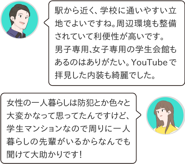 駅から近く、大学に通いやすい立地でよいですね。周辺環境も整備されていて利便性が高いです。男子専用、女子専用の快感もあるのはありがたい。YouTubeで観た内装もきれいでした。女性の一人暮らしは防犯とか色々大変かなって思ってたんですけど、学生マンションなので周りに一人暮らしも先輩がいるから何でも聞けて大助かりです！