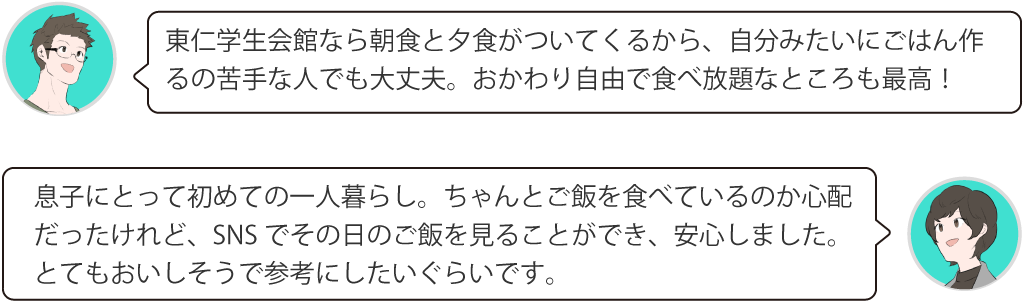 東仁学生会館なら朝食と夕食がついてくるから、自分みたいにごはん作るの苦手な人でも大丈夫。おかわり自由で食べ放題なところも最高！息子にとって初めての一人暮らし。ちゃんとご飯を食べているのか心配だったけれど、SNSでその日のご飯を見ることができ、安心しました。とてもおいしそうで参考にしたいぐらいです。