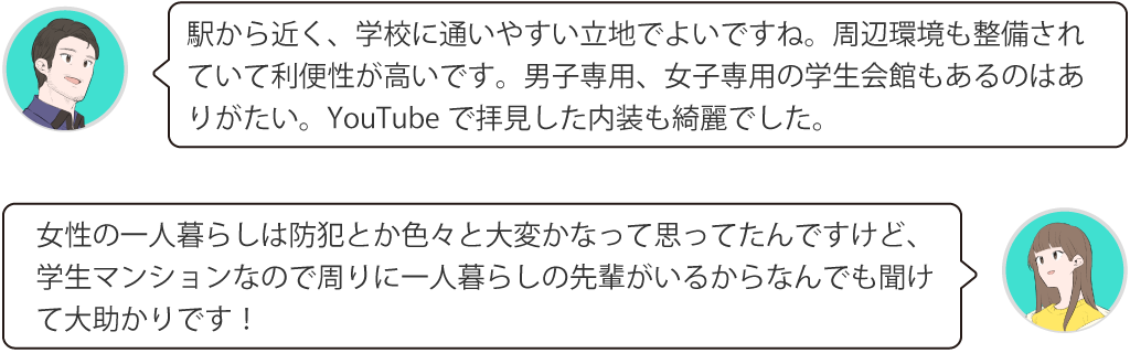 駅から近く、学校に通いやすい立地でよいですね。周辺環境も整備されていて利便性が高いです。男子専用、女子専用の学生会館もあるのはありがたい。YouTubeで拝見した内装も綺麗でした。女性の一人暮らしは防犯とか色々と大変かなって思ってたんですけど、学生マンションなので周りに一人暮らしの先輩がいるからなんでも聞けて大助かりです！