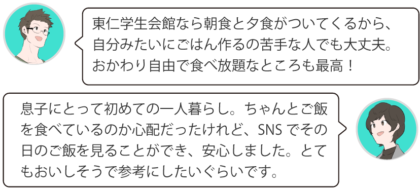 東仁学生会館なら朝食と夕食がついてくるから、自分みたいにごはん作るの苦手な人でも大丈夫。おかわり自由で食べ放題なところも最高！息子にとって初めての一人暮らし。ちゃんとご飯を食べているのか心配だったけれど、SNSでその日のご飯を見ることができ、安心しました。とてもおいしそうで参考にしたいぐらいです。