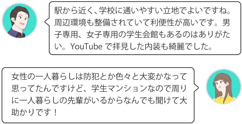 駅から近く、学校に通いやすい立地でよいですね。周辺環境も整備されていて利便性が高いです。男子専用、女子専用の学生会館もあるのはありがたい。YouTubeで拝見した内装も綺麗でした。女性の一人暮らしは防犯とか色々と大変かなって思ってたんですけど、学生マンションなので周りに一人暮らしの先輩がいるからなんでも聞けて大助かりです！