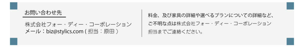 お問い合わせ先：株式会社フォー・ディー・コーポレーション(担当：原田)　メール：biz@stylics.com 料金、及び家具の詳細や選べるプランについての詳細など、ご不明な点は株式会社フォー・ディー・コーポレーション担当までご連絡ください。