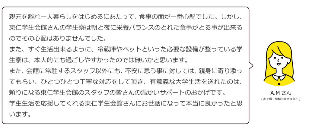 親元を離れ一人暮らしをはじめるにあたって、食事の面が一番心配でした。しかし、東仁学生会館さんの学生寮は朝と夜に栄養バランスのとれた食事がとる事が出来るのでその心配はありませんでした。
また、すぐ生活出来るように、冷蔵庫やベットといった必要な設備が整っている学生寮は、本人的にも過ごしやすかったのでは無いかと思います。
また、会館に常駐するスタッフ以外にも、不安に思う事に対しては、親身に寄り添ってもらい、ひとつひとつ丁寧な対応をして頂き、有意義な大学生活を送れたのは、頼りになる東仁学生会館のスタッフの皆さんの温かいサポートのおかげです。
学生生活を応援してくれる東仁学生会館さんにお世話になって本当に良かったと思います。A.Mさん(お子様 早稲田大学4年生)