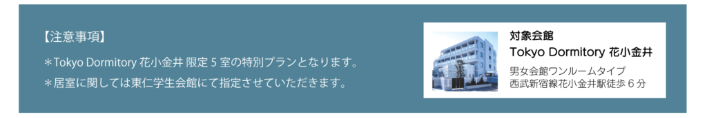 【注意事項】*Tokyo Dormitory 花小金井限定5室の特別プランとなります。*居室に関しては東仁学生会館にて指定させていただきます。Tokyo Dormitory 花小金井の詳細。