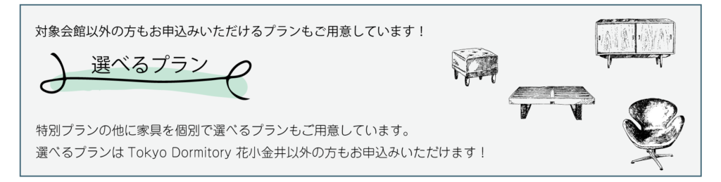 対象会館以外の方もお申込みいただけるプランもご用意しています！特別プランの他に家具を個別で選べるプランもご用意しています。選べるプランはTokyo Dormitory 花小金井以外の方もお申込みいただけます！