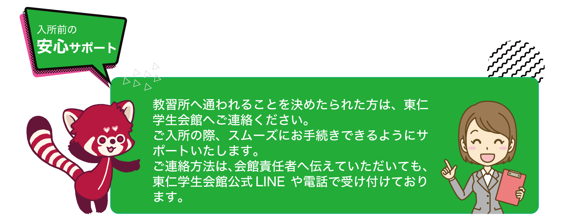 [入所前の安心サポート]教習所へ通われることを決めたられた方は、東仁学生会館へご連絡ください。ご入所の際、スムーズにお手続きできるようにサポートいたします。ご連絡方法は、会館責任者へ伝えていただいても、東仁学生会館公式LINEや電話で受け付けております。