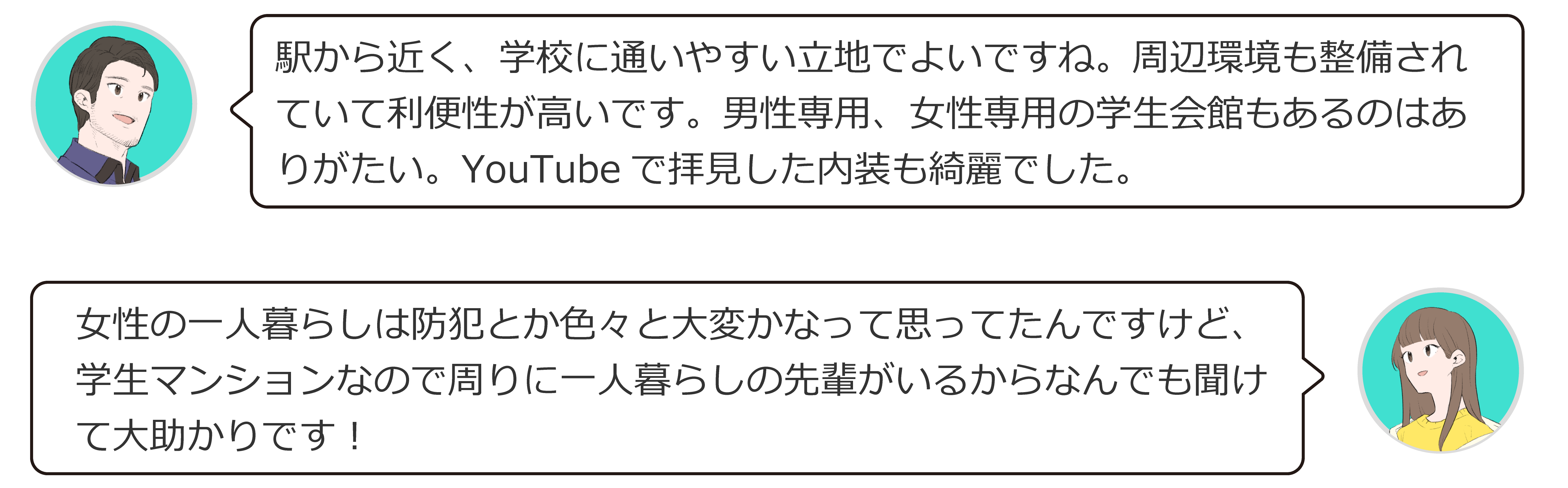 駅から近く、大学に通いやすい立地でよいですね。周辺環境も整備されていて利便性が高いです。男子専用、女子専用の快感もあるのはありがたい。YouTubeで観た内装もきれいでした。女性の一人暮らしは防犯とか色々大変かなって思ってたんですけど、学生マンションなので周りに一人暮らしも先輩がいるから何でも聞けて大助かりです！