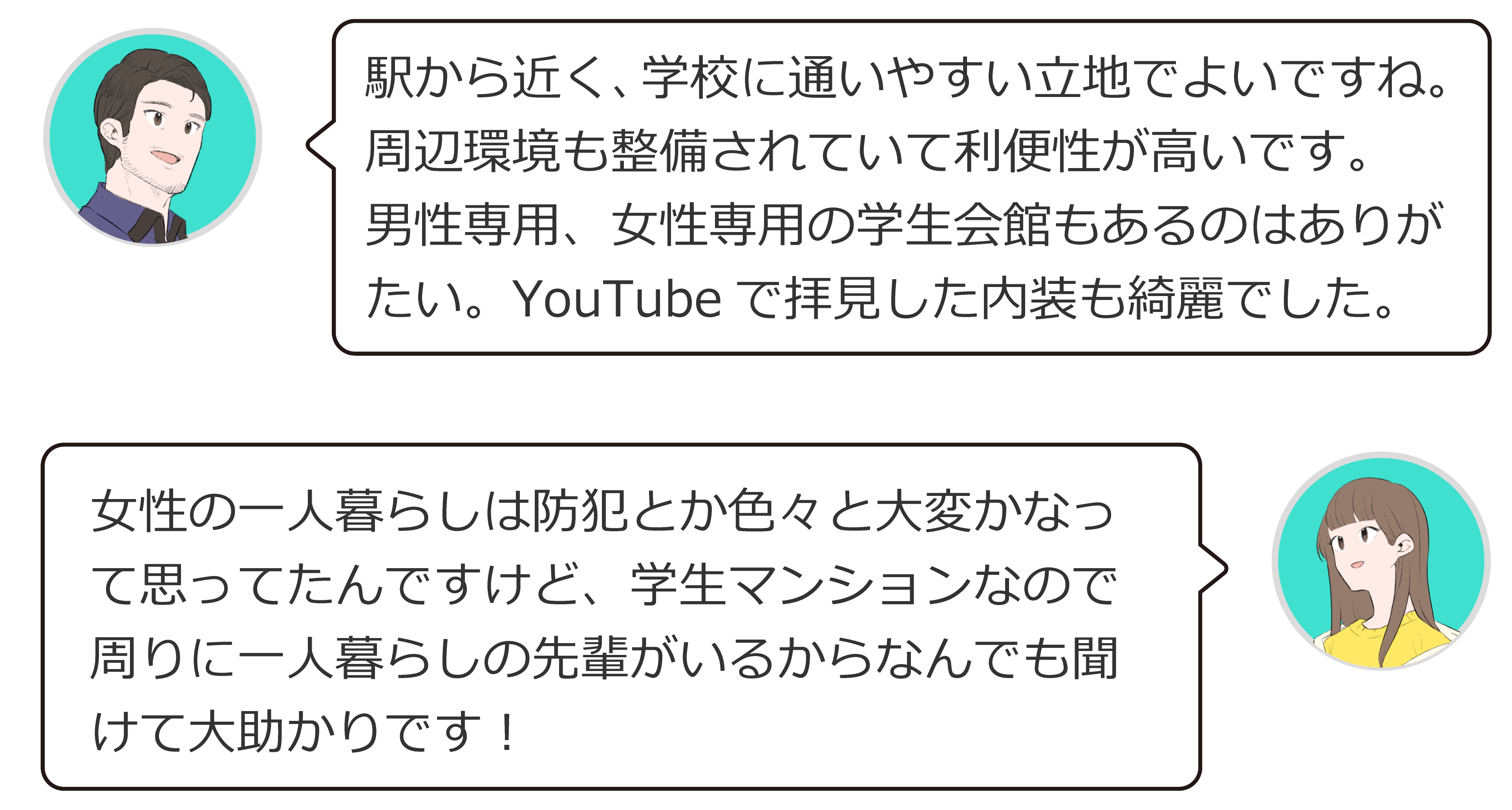 駅から近く、大学に通いやすい立地でよいですね。周辺環境も整備されていて利便性が高いです。男子専用、女子専用の快感もあるのはありがたい。YouTubeで観た内装もきれいでした。女性の一人暮らしは防犯とか色々大変かなって思ってたんですけど、学生マンションなので周りに一人暮らしも先輩がいるから何でも聞けて大助かりです！